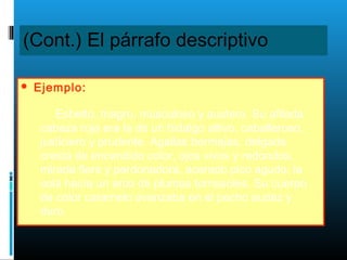 (Cont.) El párrafo descriptivo
 Ejemplo:
Esbelto, magro, musculoso y austero. Su afilada
cabeza roja era la de un hidalgo altivo, caballeroso,
justiciero y prudente. Agallas bermejas, delgada
cresta de encendido color, ojos vivos y redondos,
mirada fiera y perdonadora, acerado pico agudo, la
cola hacía un arco de plumas tornasoles. Su cuerpo
de color caramelo avanzaba en el pecho audaz y
duro.
 