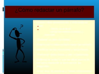 ¿Cómo redactar un párrafo?
• Debes haber seleccionado y delimitado el
tema
interés en el tema
suficiente material accesible y
disponible
• Elaborar un plan de trabajo
• Determinar la idea central o tesis del párrafo.
• Identificar temas principales y secundarios.
• Presentar ideas claras y bien organizadas
• Reflexionar sobre lo que se sabe acerca de
del tema mediante la formulación de
preguntas.
• Hacer lista de palabras o frases relacionadas
 