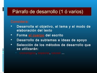 Párrafo de desarrollo (1 ó varios)
Considera:
 Desarrolla el objetivo, el tema y el modo de
elaboración del texto
 Forma el cuerpo del escrito
 Desarrollo de subtemas e ideas de apoyo
 Selección de los métodos de desarrollo que
se utilizarán:
 cronológico, espacial, causal …
 
