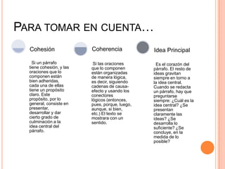 PARA TOMAR EN CUENTA…
Si un párrafo
tiene cohesión, y las
oraciones que lo
componen están
bien adheridas,
cada una de ellas
tiene un propósito
claro. Este
propósito, por lo
general, consiste en
presentar,
desarrollar y dar
cierto grado de
culminación a la
idea central del
párrafo.
Cohesión
Si las oraciones
que lo componen
están organizadas
de manera lógica,
es decir, siguiendo
cadenas de causa-
efecto y usando los
conectores
lógicos (entonces,
pues, porque, luego,
aunque, si bien,
etc.) El texto se
mostrara con un
sentido.
Coherencia
Es el corazón del
párrafo. El resto de
ideas gravitan
siempre en torno a
la idea central.
Cuando se redacta
un párrafo, hay que
preguntarse
siempre: ¿Cuál es la
idea central? ¿Se
presentan
claramente las
ideas? ¿Se
desarrolla lo
suficiente? ¿Se
concluye, en la
medida de lo
posible?
Idea Principal
 