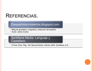 REFERENCIAS.
• Blog de gramática, ortografía y redacción del español.
• Autor: Jaime Correa
Elespañolsinmisterios.blogspot.com
• Primer Ciclo, Pág. 146. Manuel Núñez. Edición 2005. Santillana, S.A
Santillana Media. Lenguaje y
Castellano
 