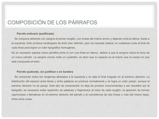 COMPOSICIÓN DE LOS PÁRRAFOS
Párrafo ordinario (justificado)
Se compone abriendo con sangría el primer renglón, con líneas del mismo ancho y dejando corta la última, tirada a
la izquierda. Esto produce rectángulos de texto bien definido, pero se necesita realizar un cuidadoso corte al final de
cada línea para lograr un color tipográfico homogéneo.
No es necesario separar estos párrafos entre sí con una línea en blanco, debido a que la sangría indica el inicio de
un nuevo párrafo. La sangría común mide un cuadratín, es decir que su espacio es el mismo que el cuerpo en que
está compuesto el texto.
Párrafo quebrado, sin justificar o en bandera
Se componen todos los renglones alineados a la izquierda y se deja el final irregular en el extremo derecho. La
distribución del espacio entre letras y entre palabras se produce normalmente y se logra un color parejo, aunque el
extremo derecho no es parejo. Este tipo de composición no deja de producir inconvenientes a ser resueltos por el
tipógrafo: es necesario evitar repetición de palabras o fragmentos al inicio de cada renglón, la aparición de formas
caprichosas o llamativas en el extremo derecho del párrafo y la coincidencia de dos líneas o más del mismo largo,
entre otras cosas.
 