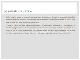 ASIMETRÍA Y SIMETRÍA
Debido a que la lectura en nuestra lengua se produce de izquierda a derecha, la composición tipográfica
resulta por definición asimétrica. Esto implica que más allá de que un párrafo esté ubicado en página par o
impar, el lector va a leerlo siempre del mismo modo.
Es un error común componer párrafos marginados a la izquierda en páginas pares y marginados a la
derecha en páginas impares. El texto principal debe componerse siempre del mismo modo, más allá de la
página en que se ubique. Comprendido este principio general, tengamos en cuenta eso sí que algunos
elementos secundarios como títulos, cabeceras y foliados sí pueden disponerse en forma simétrica.
 