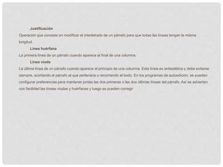 Justificación
Operación que consiste en modificar el interletrado de un párrafo para que todas las líneas tengan la misma
longitud.
Línea huérfana
La primera línea de un párrafo cuando aparece al final de una columna.
Línea viuda
La última línea de un párrafo cuando aparece al principio de una columna. Esta línea es antiestética y debe evitarse
siempre, acortando el párrafo al que pertenece o recorriendo el texto. En los programas de autoedición, se pueden
configurar preferencias para mantener juntas las dos primeras o las dos últimas líneas del párrafo. Así se advierten
con facilidad las líneas viudas y huérfanas y luego se pueden corregir
 