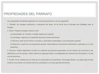 PROPIEDADES DEL PÁRRAFO
Las propiedades del párrafo dependen de una buena estructura y son las siguientes
1. Claridad. Se consigue explicando y ordenando las ideas, de tal forma que el mensaje sea inteligible para el
receptor.
2. Orden. Podemos emplear criterios como:
a) Especialidad: se “muestra” el objeto aspecto por aspecto.
b) Cronología: seguimos un desarrollo del tema a través del tiempo.
c) Inductivo: partir de los hechos concretos o particulares hasta llegar a una proposición general.
d) Deductivo: a partir de una proposición general, desarrollamos conclusiones particulares o aplicadas a un caso
específico.
3. Precisión. Implica objetividad. Es decir no combinar las opiniones personales con los hechos; las emociones y los
calificativos con las razones. Debe evitarse la vaguedad léxica, la ambigüedad por ausencia de información y el mal
uso de sinónimos.
4. Fluidez. Es la cualidad que se mide por la continuidad en la exposición. Para lograr fluidez, se sugiere ligar la idea
inicial de una oración con la idea final de la precedente o a la idea general del párrafo.
 