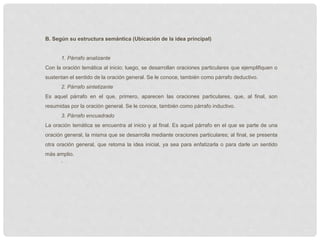 B. Según su estructura semántica (Ubicación de la idea principal)
1. Párrafo analizante
Con la oración temática al inicio; luego, se desarrollan oraciones particulares que ejemplifiquen o
sustentan el sentido de la oración general. Se le conoce, también como párrafo deductivo.
2. Párrafo sintetizante
Es aquel párrafo en el que, primero, aparecen las oraciones particulares, que, al final, son
resumidas por la oración general. Se le conoce, también como párrafo inductivo.
3. Párrafo encuadrado
La oración temática se encuentra al inicio y al final. Es aquel párrafo en el que se parte de una
oración general, la misma que se desarrolla mediante oraciones particulares; al final, se presenta
otra oración general, que retoma la idea inicial, ya sea para enfatizarla o para darle un sentido
más amplio.
`
 