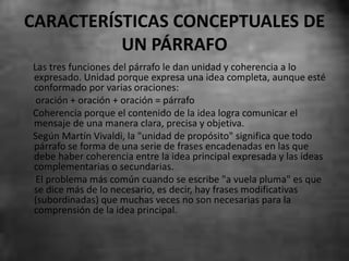 CARACTERÍSTICAS CONCEPTUALES DE
UN PÁRRAFO
Las tres funciones del párrafo le dan unidad y coherencia a lo
expresado. Unidad porque expresa una idea completa, aunque esté
conformado por varias oraciones:
oración + oración + oración = párrafo
Coherencia porque el contenido de la idea logra comunicar el
mensaje de una manera clara, precisa y objetiva.
Según Martín Vivaldi, la "unidad de propósito" significa que todo
párrafo se forma de una serie de frases encadenadas en las que
debe haber coherencia entre la idea principal expresada y las ideas
complementarias o secundarias.
El problema más común cuando se escribe "a vuela pluma" es que
se dice más de lo necesario, es decir, hay frases modificativas
(subordinadas) que muchas veces no son necesarias para la
comprensión de la idea principal.
 