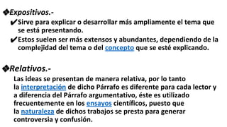 ❖Expositivos.-
✔Sirve para explicar o desarrollar más ampliamente el tema que
se está presentando.
✔Estos suelen ser más extensos y abundantes, dependiendo de la
complejidad del tema o del concepto que se esté explicando.
❖Relativos.-
Las ideas se presentan de manera relativa, por lo tanto
la interpretación de dicho Párrafo es diferente para cada lector y
a diferencia del Párrafo argumentativo, éste es utilizado
frecuentemente en los ensayos científicos, puesto que
la naturaleza de dichos trabajos se presta para generar
controversia y confusión.
 