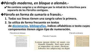 ❖Párrafo moderno, en bloque o alemán.-
✔No contiene sangrías y se distingue por la mitad de la interlínea para
separarlo de los Párrafos contiguos.
❖Párrafo en forma de sumario o francés.-
1. Todas sus líneas tienen una sangría salvo la primera.
2. Se utiliza de forma frecuente en textos
de diccionarios, bibliografías, índices alfabéticos o texto cuyos
componentes tienen algún tipo de numeración.
 