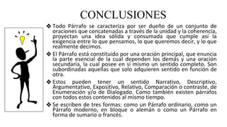 CONCLUSIONES
❖ Todo Párrafo se caracteriza por ser dueño de un conjunto de
oraciones que concatenadas a través de la unidad y la coherencia,
proyectan una idea sólida y consumada que cumple así la
exigencia entre lo que pensamos, lo que queremos decir, y lo que
realmente decimos.
❖ El Párrafo está constituido por una oración principal, que enuncia
la parte esencial de la cual dependen los demás y una oración
secundaria, la cual posee en sí mismo un sentido completo. Son
subordinadas aquellas que solo adquieren sentido en función de
otra.
❖ Estos pueden tener un sentido Narrativo, Descriptivo,
Argumentativo, Expositivo, Relativo, Comparación o contraste, de
Enumeración y/o de Dialogado. Como también existen párrafos
con todos estos contenidos al mismo tiempo.
❖ Se escriben de tres formas: como un Párrafo ordinario, como un
Párrafo moderno, en bloque o alemán o como un Párrafo en
forma de sumario o francés.
 