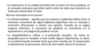 •La coherencia.-Es la unidad semántica de un texto. En otras palabras, es
la conexión necesaria que debe existir entre las ideas que presenta un
texto para desarrollar el tema.
Normas centradas en el usuario:
•La intencionalidad.- significa que los autores y hablantes deben tener la
intención consciente de lograr objetivos específicos con su mensaje y
transmitir información o refutar una opinión. Cuando no se asigna
ninguna intención, la secuencia de palabras se transforma en el
equivalente a una página de palabras al azar.
•La Aceptabilidad se refiere a la actitud del receptor. Un texto es
aceptable para el receptor si este recibe alguna importancia, es decir,
en un determinado contexto tiene que estar movido por la cooperación
o afectado por la persuasión, dicho de otro modo, busca el consenso.
 