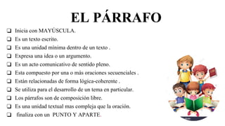 EL PÁRRAFO
❑ Inicia con MAYÚSCULA.
❑ Es un texto escrito.
❑ Es una unidad mínima dentro de un texto .
❑ Expresa una idea o un argumento.
❑ Es un acto comunicativo de sentido pleno.
❑ Esta compuesto por una o más oraciones secuenciales .
❑ Están relacionadas de forma lógica-coherente .
❑ Se utiliza para el desarrollo de un tema en particular.
❑ Los párrafos son de composición libre.
❑ Es una unidad textual mas compleja que la oración.
❑ finaliza con un PUNTO Y APARTE.
 