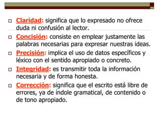  Claridad: significa que lo expresado no ofrece
duda ni confusión al lector.
 Concisión: consiste en emplear justamente las
palabras necesarias para expresar nuestras ideas.
 Precisión: implica el uso de datos específicos y
léxico con el sentido apropiado o concreto.
 Integridad: es transmitir toda la información
necesaria y de forma honesta.
 Corrección: significa que el escrito está libre de
errores, ya de índole gramatical, de contenido o
de tono apropiado.
 