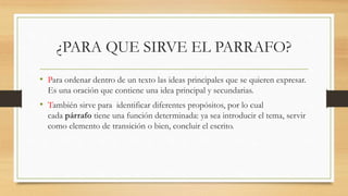 ¿PARA QUE SIRVE EL PARRAFO?
• Para ordenar dentro de un texto las ideas principales que se quieren expresar.
Es una oración que contiene una idea principal y secundarias.
• También sirve para identificar diferentes propósitos, por lo cual
cada párrafo tiene una función determinada: ya sea introducir el tema, servir
como elemento de transición o bien, concluir el escrito.
 