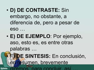 • D) DE CONTRASTE: Sin
embargo, no obstante, a
diferencia de, pero a pesar de
eso …
• E) DE EJEMPLO: Por ejemplo,
aso, esto es, es entre otras
palabras …
• F) DE SINTESIS: En conclusión,
en resumen, brevemente
 