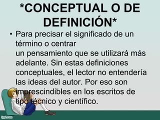 *CONCEPTUAL O DE
DEFINICIÓN*
• Para precisar el significado de un
término o centrar
un pensamiento que se utilizará más
adelante. Sin estas definiciones
conceptuales, el lector no entendería
las ideas del autor. Por eso son
imprescindibles en los escritos de
tipo técnico y científico.
 