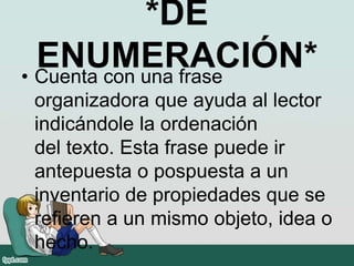 *DE
ENUMERACIÓN*• Cuenta con una frase
organizadora que ayuda al lector
indicándole la ordenación
del texto. Esta frase puede ir
antepuesta o pospuesta a un
inventario de propiedades que se
refieren a un mismo objeto, idea o
hecho.
 