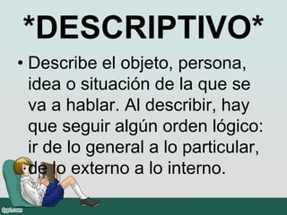 *DESCRIPTIVO*
• Describe el objeto, persona,
idea o situación de la que se
va a hablar. Al describir, hay
que seguir algún orden lógico:
ir de lo general a lo particular,
de lo externo a lo interno.
 