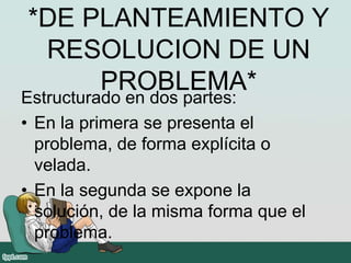 *DE PLANTEAMIENTO Y
RESOLUCION DE UN
PROBLEMA*
Estructurado en dos partes:
• En la primera se presenta el
problema, de forma explícita o
velada.
• En la segunda se expone la
solución, de la misma forma que el
problema.
 