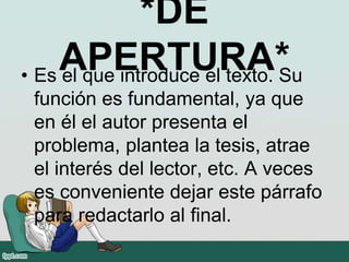 *DE
APERTURA*• Es el que introduce el texto. Su
función es fundamental, ya que
en él el autor presenta el
problema, plantea la tesis, atrae
el interés del lector, etc. A veces
es conveniente dejar este párrafo
para redactarlo al final.
 