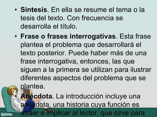 • Síntesis. En ella se resume el tema o la
tesis del texto. Con frecuencia se
desarrolla el título.
• Frase o frases interrogativas. Esta frase
plantea el problema que desarrollará el
texto posterior. Puede haber más de una
frase interrogativa, entonces, las que
siguen a la primera se utilizan para ilustrar
diferentes aspectos del problema que se
plantea.
• Anécdota. La introducción incluye una
anécdota, una historia cuya función es
atraer e implicar al lector, que sirve para
 