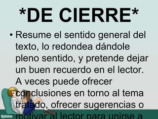 *DE CIERRE*
• Resume el sentido general del
texto, lo redondea dándole
pleno sentido, y pretende dejar
un buen recuerdo en el lector.
A veces puede ofrecer
conclusiones en torno al tema
tratado, ofrecer sugerencias o
 