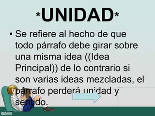*UNIDAD*
• Se refiere al hecho de que
todo párrafo debe girar sobre
una misma idea ((Idea
Principal)) de lo contrario si
son varias ideas mezcladas, el
párrafo perderá unidad y
sentido.
 