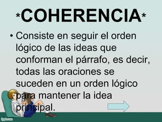 *COHERENCIA*
• Consiste en seguir el orden
lógico de las ideas que
conforman el párrafo, es decir,
todas las oraciones se
suceden en un orden lógico
para mantener la idea
principal.
 