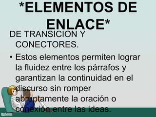 *ELEMENTOS DE
ENLACE*
DE TRANSICION Y
CONECTORES.
• Estos elementos permiten lograr
la fluidez entre los párrafos y
garantizan la continuidad en el
discurso sin romper
abruptamente la oración o
conexión entre las ideas.
 