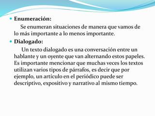  Enumeración:
Se enumeran situaciones de manera que vamos de
lo más importante a lo menos importante.
 Dialogado:
Un texto dialogado es una conversación entre un
hablante y un oyente que van alternando estos papeles.
Es importante mencionar que muchas veces los textos
utilizan varios tipos de párrafos, es decir que por
ejemplo, un artículo en el periódico puede ser
descriptivo, expositivo y narrativo al mismo tiempo.
 