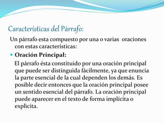 Características del Párrafo:
Un párrafo esta compuesto por una o varias oraciones
con estas características:
 Oración Principal:
El párrafo ésta constituido por una oración principal
que puede ser distinguida fácilmente, ya que enuncia
la parte esencial de la cual dependen los demás. Es
posible decir entonces que la oración principal posee
un sentido esencial del párrafo. La oración principal
puede aparecer en el texto de forma implícita o
explìcita.
 