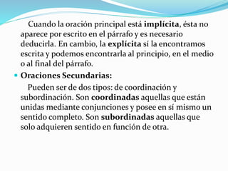 Cuando la oración principal está implícita, ésta no
aparece por escrito en el párrafo y es necesario
deducirla. En cambio, la explícita sí la encontramos
escrita y podemos encontrarla al principio, en el medio
o al final del párrafo.
 Oraciones Secundarias:
Pueden ser de dos tipos: de coordinación y
subordinación. Son coordinadas aquellas que están
unidas mediante conjunciones y posee en sí mismo un
sentido completo. Son subordinadas aquellas que
solo adquieren sentido en función de otra.
 