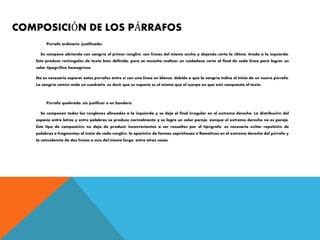 COMPOSICIÓN DE LOS PÁRRAFOS
Párrafo ordinario (justificado)
Se compone abriendo con sangría el primer renglón, con líneas del mismo ancho y dejando corta la última, tirada a la izquierda.
Esto produce rectángulos de texto bien definido, pero se necesita realizar un cuidadoso corte al final de cada línea para lograr un
color tipográfico homogéneo.
No es necesario separar estos párrafos entre sí con una línea en blanco, debido a que la sangría indica el inicio de un nuevo párrafo.
La sangría común mide un cuadratín, es decir que su espacio es el mismo que el cuerpo en que está compuesto el texto.
Párrafo quebrado, sin justificar o en bandera
Se componen todos los renglones alineados a la izquierda y se deja el final irregular en el extremo derecho. La distribución del
espacio entre letras y entre palabras se produce normalmente y se logra un color parejo, aunque el extremo derecho no es parejo.
Este tipo de composición no deja de producir inconvenientes a ser resueltos por el tipógrafo: es necesario evitar repetición de
palabras o fragmentos al inicio de cada renglón, la aparición de formas caprichosas o llamativas en el extremo derecho del párrafo y
la coincidencia de dos líneas o más del mismo largo, entre otras cosas.
 