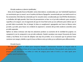 Párrafo moderno o alemán (justificado)
Antes de la Segunda Guerra Mundial, varios diseñadores, encabezados por Jan Tschichold impulsaron
un movimiento que se conoció con el nombre de Nueva Tipografía, caracterizado por una total aversión a
los ornamentos. Esta idea fue retomada por la «escuela suiza» (encabezada por Josef Müller Brockmann),
a mediados del siglo pasado. Esta línea de pensamiento se basó en el párrafo ordinario, pero consideró
superflua a la sangría, con el argumento de que la línea final corta ya era suficiente para indicar que el
párrafo había terminado. Con el tiempo, la idea se complementó agregando una línea en blanco entre
párrafo y párrafo, para hacer más evidente la separación, variante del párrafo moderno conocida como
párrafo separado.
Aplicar en obras extensas este tipo de soluciones produce un aumento de la cantidad de páginas, en
comparación con la composición con párrafo ordinario. También produce una mayor frecuencia de líneas
viudas y huérfanas. En el caso de adoptar este tipo de párrafos, no es necesario que la primera línea
comience con sangría, debido a que la línea en blanco entre párrafos ya es suficiente para diferenciarlos.
Párrafo francés
Este tipo de párrafos se utiliza para componer listados y diccionarios. Consiste en sangrar todo el
párrafo, menos la primera línea (al revés que el tipo de párrafo ordinario). Para producir este efecto en los
programas de autoedición, se indica un valor de sangría para todo el texto y un valor igual, pero
negativo, para la primera línea.
 