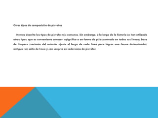 Otros tipos de composición de párrafos
Hemos descrito los tipos de párrafo más comunes. Sin embargo, a lo largo de la historia se han utilizado
otros tipos, que es conveniente conocer: epigráfico o en forma de piña (centrado en todas sus líneas), base
de lámpara (variante del anterior ajusta el largo de cada línea para lograr una forma determinada),
antiguo (sin salto de línea y con sangría en cada inicio de párrafo).
 