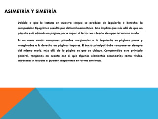 ASIMETRÍA Y SIMETRÍA
Debido a que la lectura en nuestra lengua se produce de izquierda a derecha, la
composición tipográfica resulta por definición asimétrica. Esto implica que más allá de que un
párrafo esté ubicado en página par o impar, el lector va a leerlo siempre del mismo modo.
Es un error común componer párrafos marginados a la izquierda en páginas pares y
marginados a la derecha en páginas impares. El texto principal debe componerse siempre
del mismo modo, más allá de la página en que se ubique. Comprendido este principio
general, tengamos en cuenta eso sí que algunos elementos secundarios como títulos,
cabeceras y foliados sí pueden disponerse en forma simétrica.
 