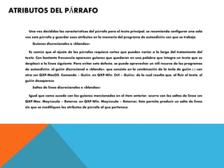 ATRIBUTOS DEL PÁRRAFO
Una vez decididas las características del párrafo para el texto principal, se recomienda configurar una sola
vez este párrafo y guardar esos atributos en la memoria del programa de autoedición con que se trabaje.
Guiones discrecionales o «blandos»
Es común que el ajuste de los párrafos requiera cortes que pueden variar a lo largo del tratamiento del
texto. Con bastante frecuencia aparecen guiones que quedaron en una palabra que integra un texto que se
desplazó a la línea siguiente. Para evitar este defecto, se puede aprovechar un útil recurso de los programas
de autoedición: el guión discrecional o «blando», que consiste en la combinación de la tecla de guión [-] con
otra (en QXP-MacOS: Comando + Guión, en QXP-Win: Ctrl + Guión), de lo cual resulta que, al fluir el texto, el
guión desaparece.
Saltos de línea discrecionales o «blandos»
Igual que como sucede con los guiones mencionados en el ítem anterior, ocurre con los saltos de línea (en
QXP-Mac: Mayúscula + Retorno, en QXP-Win: Mayúscula + Retorno). Esto permite producir un salto de línea
sin que se modifiquen los atributos de párrafo al que pertenece.
 