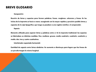 BREVE GLOSARIO
Composición
Reunión de letras y espacios para formar palabras, líneas, renglones, columnas y líneas. En los
inicios de la imprenta se hacía a mano, escogiendo con la mayor rapidez y precisión posible letras y
espacios de la caja tipográfica, que luego se pasaban a una regleta metálica: el componedor.
Espacio
Elemento utilizado para separar letras y palabras entre sí. En la imprenta tradicional, los espacios
se fabricaban en distintas medidas: fino, mediano, grueso, medio cuadratín, cuadratín, cuadratín y
medio, dos, tres y cuatro cuadratines.
Interletrado (espaciado horizontal)
Cantidad de espacio entre letras aledañas. Se aumenta o disminuye para lograr que las líneas de
un párrafo tengan la misma longitud.
 
