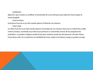 Justificación
Operación que consiste en modificar el interletrado de un párrafo para que todas las líneas tengan la
misma longitud.
Línea huérfana
La primera línea de un párrafo cuando aparece al final de una columna.
Línea viuda
La última línea de un párrafo cuando aparece al principio de una columna. Esta línea es antiestética y debe
evitarse siempre, acortando el párrafo al que pertenece o recorriendo el texto. En los programas de
autoedición, se pueden configurar preferencias para mantener juntas las dos primeras o las dos últimas
líneas del párrafo. Así se advierten con facilidad las líneas viudas y huérfanas y luego se pueden corregir
 