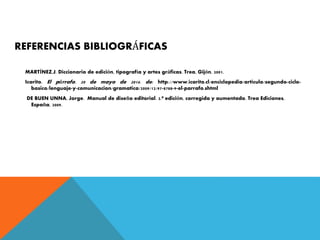 REFERENCIAS BIBLIOGRÁFICAS
MARTÍNEZ,J. Diccionario de edición, tipografía y artes gráficas. Trea, Gijón, 2001.
Icarito. El párrafo. 20 de mayo de 2014. de: http://www.icarito.cl/enciclopedia/articulo/segundo-ciclo-
basico/lenguaje-y-comunicacion/gramatica/2009/12/97-8788-9-el-parrafo.shtml
DE BUEN UNNA, Jorge. Manual de diseño editorial. 3.ª edición, corregida y aumentada. Trea Ediciones,
España, 2009.
 