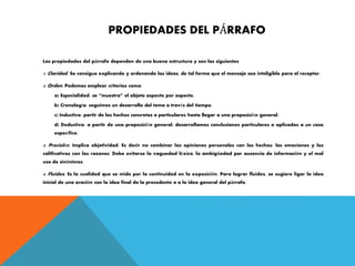 PROPIEDADES DEL PÁRRAFO
Las propiedades del párrafo dependen de una buena estructura y son las siguientes
1. Claridad. Se consigue explicando y ordenando las ideas, de tal forma que el mensaje sea inteligible para el receptor.
2. Orden. Podemos emplear criterios como:
a) Especialidad: se “muestra” el objeto aspecto por aspecto.
b) Cronología: seguimos un desarrollo del tema a través del tiempo.
c) Inductivo: partir de los hechos concretos o particulares hasta llegar a una proposición general.
d) Deductivo: a partir de una proposición general, desarrollamos conclusiones particulares o aplicadas a un caso
específico.
3. Precisión. Implica objetividad. Es decir no combinar las opiniones personales con los hechos; las emociones y los
calificativos con las razones. Debe evitarse la vaguedad léxica, la ambigüedad por ausencia de información y el mal
uso de sinónimos.
4. Fluidez. Es la cualidad que se mide por la continuidad en la exposición. Para lograr fluidez, se sugiere ligar la idea
inicial de una oración con la idea final de la precedente o a la idea general del párrafo.
 