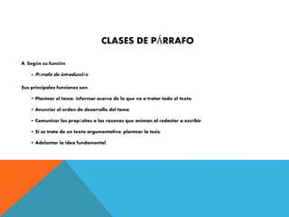 CLASES DE PÁRRAFO
A. Según su función
1. Párrafo de introducción
Sus principales funciones son:
• Plantear el tema: informar acerca de lo que va a tratar todo el texto.
• Anunciar el orden de desarrollo del tema.
• Comunicar los propósitos o las razones que animan al redactor a escribir.
• Si se trata de un texto argumentativo, plantear la tesis.
• Adelantar la idea fundamental.
 