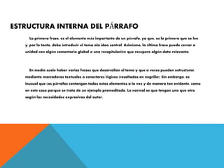 ESTRUCTURA INTERNA DEL PÁRRAFO
La primera frase, es el elemento más importante de un párrafo, ya que, es lo primero que se lee
y, por lo tanto, debe introducir el tema ola idea central. Asimismo, la última frase puede cerrar a
unidad con algún comentario global o una recapitulación que recupere algún dato relevante.
En medio suele haber varias frases que desarrollan el tema y que a veces pueden estructurar,
mediante marcadores textuales o conectores lógicos (resaltados en negrilla). Sin embargo, es
inusual que (os párrafos contengan todos estos elementos a la vez y de manera tan evidente, como
en este caso porque se trata de un ejemplo premeditado. Lo normal es que tengan uno que otro
según las necesidades expresivas del autor.
 