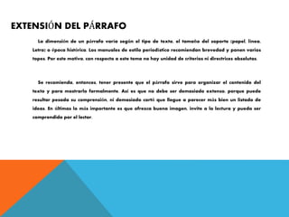 EXTENSIÓN DEL PÁRRAFO
La dimensión de un párrafo varía según el tipo de texto, el tamaño del soporte (papel, línea,
Letra) o época histórica. Los manuales de estilo periodístico recomiendan brevedad y ponen varios
topes. Por este motivo, con respecto a este tema no hay unidad de criterios ni directrices absolutas.
Se recomienda, entonces, tener presente que el párrafo sirve para organizar el contenido del
texto y para mostrarlo formalmente. Así es que no debe ser demasiado extenso, porque puede
resultar pesada su comprensión, ni demasiado cortó que llegue a parecer más bien un listado de
ideas. En últimas lo más importante es que ofrezca buena imagen, invite a la lectura y pueda ser
comprendido por el lector.
 