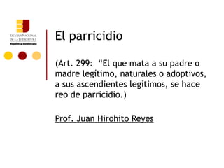 El parricidio

(Art. 299: “El que mata a su padre o
madre legítimo, naturales o adoptivos,
a sus ascendientes legítimos, se hace
reo de parricidio.)

Prof. Juan Hirohito Reyes
 