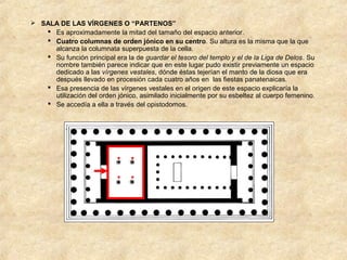  SALA DE LAS VÍRGENES O “PARTENOS”
 Es aproximadamente la mitad del tamaño del espacio anterior.
 Cuatro columnas de orden jónico en su centro. Su altura es la misma que la que
alcanza la columnata superpuesta de la cella.
 Su función principal era la de guardar el tesoro del templo y el de la Liga de Delos. Su
nombre también parece indicar que en este lugar pudo existir previamente un espacio
dedicado a las vírgenes vestales, dónde éstas tejerían el manto de la diosa que era
después llevado en procesión cada cuatro años en las fiestas panatenaicas.
 Esa presencia de las vírgenes vestales en el origen de este espacio explicaría la
utilización del orden jónico, asimilado inicialmente por su esbeltez al cuerpo femenino.
 Se accedía a ella a través del opistodomos.

 