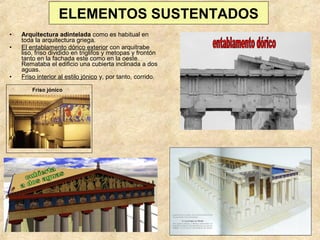 ELEMENTOS SUSTENTADOS
•
•

•

Arquitectura adintelada como es habitual en
toda la arquitectura griega.
El entablamento dórico exterior con arquitrabe
liso, friso dividido en triglifos y metopas y frontón
tanto en la fachada este como en la oeste.
Remataba el edificio una cubierta inclinada a dos
aguas.
Friso interior al estilo jónico y, por tanto, corrido.
Friso jónico

 