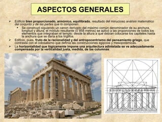 ASPECTOS GENERALES





Edificio bien proporcionado, armónico, equilibrado, resultado del minucioso análisis matemático
del conjunto y de las partes que lo componen.
 Se construyó siguiendo un canon derivado del máximo común denominador de su anchura,
longitud y altura; el módulo resultante (0´858 metros) se aplicó a las proporciones de todos los
elementos que integraban el templo: desde la altura a que debían colocarse los capiteles hasta
la anchura que se daría a los triglifos.
Edificio, pues, fruto de la racionalidad y del antropocentrismo del pensamiento griego, que
contrasta con el colosalismo que definía las construcciones egipcios y mesopotámicas.
La horizontalidad que lógicamente impone una arquitectura adintelada se ve adecuadamente
compensada por la verticalidad justa, medida, de las columnas.

 