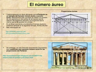 El número áureo
Proporciones áureas





Tradicionalmente se viene afirmando que el Partenón es
un ejemplo del llamado número áureo o sección
áurea. Básicamente este concepto se refiere a la división
de uns egmento en dos partes de tal manera que la
relación del segmento pequeño con el grande sea la
misma que la del grande con el todo.
En el dibujo que tenéis a la derecha el número áureo lo
podemos apreciar en la siguiente fórmula: AD/AC=AC/AD
Más información en:
http://rt000z8y.eresmas.net/
El%20numero%20de%20oro.htm



Sin embargo, en esta dirección encontraréis argumentos
que cuestionan ese supuesto número áureo en las
proporciones del Partenón:

http://quesedesencajen.blogspot.com.es/2007/11/larelacin-entre-el-partenn-y-el-nmero.html

 