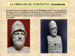 LA OBRA EN SU CONTEXTO: Comitente
•

El Partenón fue mandado construir por Pericles tras el fin de las guerras
Médicas, dentro del programa general de recuperación y embellecimiento
de Atenas que acometió una vez superado el ataque de los persas, que
había ocasionado la destrucción de la mayoría de los edificios de la
Acrópolis.

 